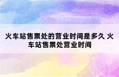 火车站售票处的营业时间是多久 火车站售票处营业时间